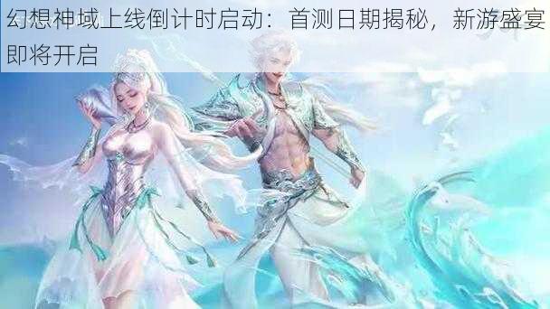 幻想神域上线倒计时启动：首测日期揭秘，新游盛宴即将开启